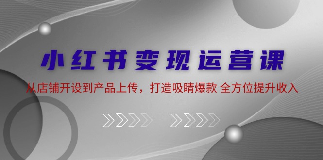 小红书变现运营课：从店铺开设到产品上传，打造吸睛爆款 全方位提升收入-资源妙妙屋