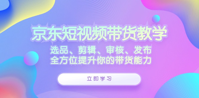 京东短视频带货教学：选品、剪辑、审核、发布，全方位提升你的带货能力-资源妙妙屋